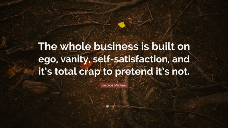 George Michael Quote: “The whole business is built on ego, vanity, self-satisfaction, and it’s total crap to pretend it’s not.”