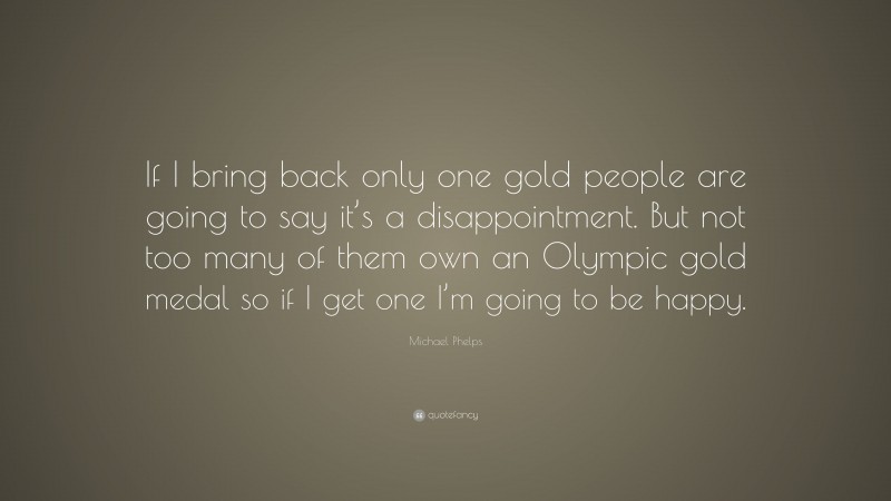 Michael Phelps Quote: “If I bring back only one gold people are going to say it’s a disappointment. But not too many of them own an Olympic gold medal so if I get one I’m going to be happy.”