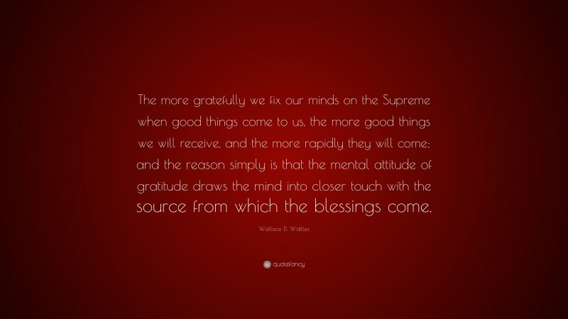 Wallace D. Wattles Quote: “The more gratefully we fix our minds on the Supreme when good things come to us, the more good things we will receive, and the more rapidly they will come; and the reason simply is that the mental attitude of gratitude draws the mind into closer touch with the source from which the blessings come.”