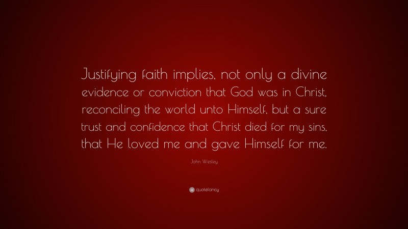 John Wesley Quote: “Justifying faith implies, not only a divine evidence or conviction that God was in Christ, reconciling the world unto Himself, but a sure trust and confidence that Christ died for my sins, that He loved me and gave Himself for me.”