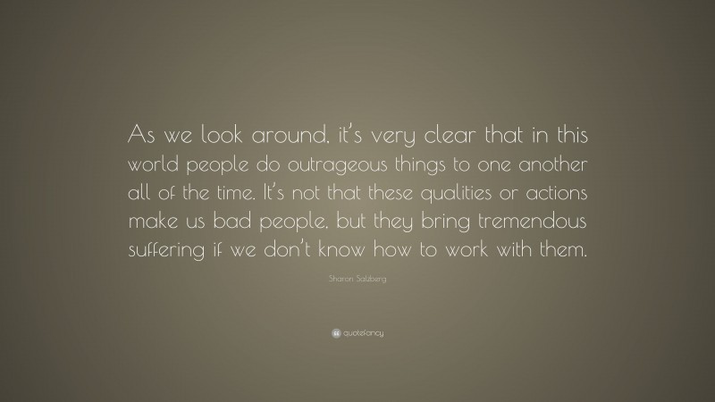 Sharon Salzberg Quote: “As we look around, it’s very clear that in this world people do outrageous things to one another all of the time. It’s not that these qualities or actions make us bad people, but they bring tremendous suffering if we don’t know how to work with them.”