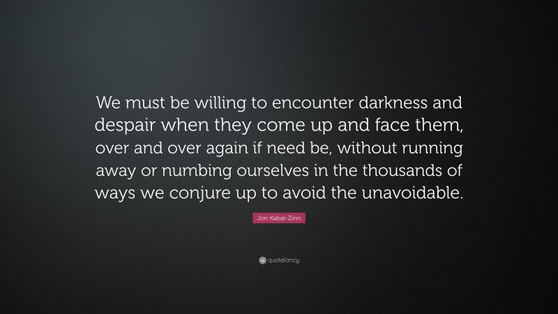 Jon Kabat-Zinn Quote: “We must be willing to encounter darkness and despair when they come up and face them, over and over again if need be, without running away or numbing ourselves in the thousands of ways we conjure up to avoid the unavoidable.”