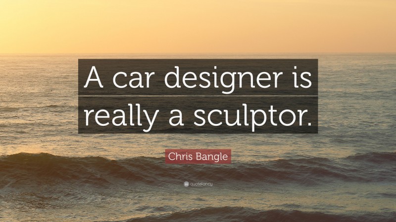 Chris Bangle Quote: “A car designer is really a sculptor.”