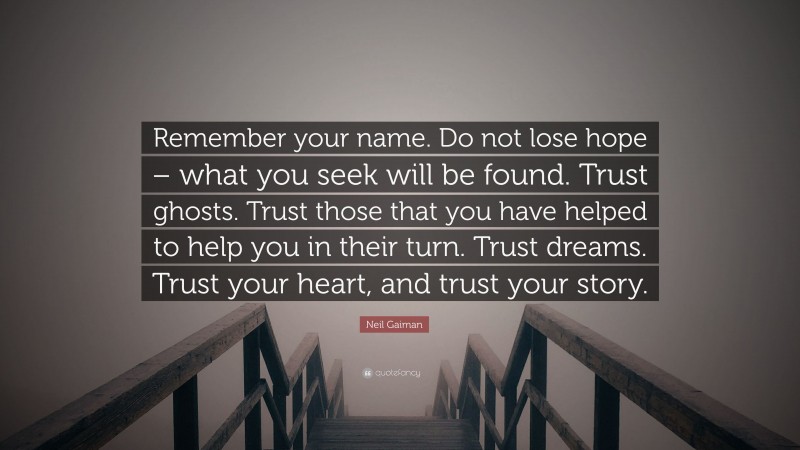 Neil Gaiman Quote: “Remember your name. Do not lose hope – what you seek will be found. Trust ghosts. Trust those that you have helped to help you in their turn. Trust dreams. Trust your heart, and trust your story.”