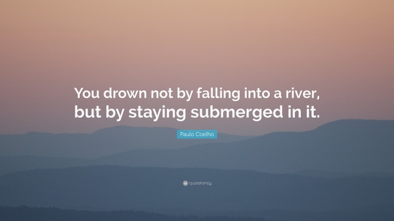 Paulo Coelho Quote: “You drown not by falling into a river, but by staying submerged in it.”