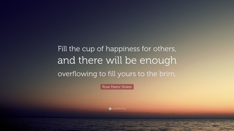 Rose Pastor Stokes Quote: “Fill the cup of happiness for others, and there will be enough overflowing to fill yours to the brim.”