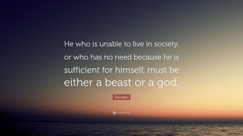 Socrates Quote: “He who is unable to live in society, or who has no need because he is sufficient for himself, must be either a beast or a god.”