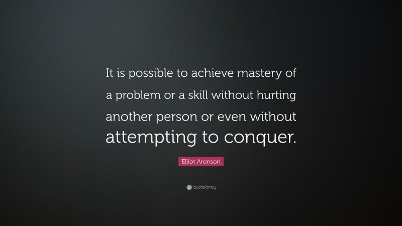 Elliot Aronson Quote: “It is possible to achieve mastery of a problem or a skill without hurting another person or even without attempting to conquer.”