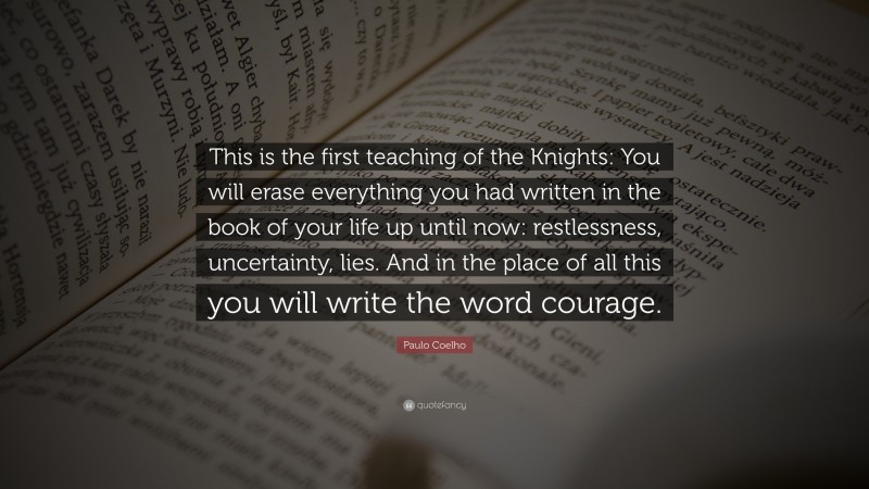 Paulo Coelho Quote: “This is the first teaching of the Knights: You will erase everything you had written in the book of your life up until now: restlessness, uncertainty, lies. And in the place of all this you will write the word courage.”