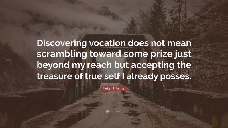 Parker J. Palmer Quote: “Discovering vocation does not mean scrambling toward some prize just beyond my reach but accepting the treasure of true self I already posses.”