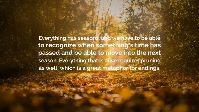 Henry Cloud Quote: “Everything has seasons, and we have to be able to recognize when something’s time has passed and be able to move into the next season. Everything that is alive requires pruning as well, which is a great metaphor for endings.”