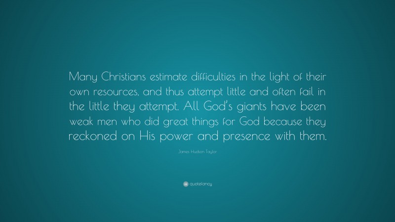James Hudson Taylor Quote: “Many Christians estimate difficulties in the light of their own resources, and thus attempt little and often fail in the little they attempt. All God’s giants have been weak men who did great things for God because they reckoned on His power and presence with them.”