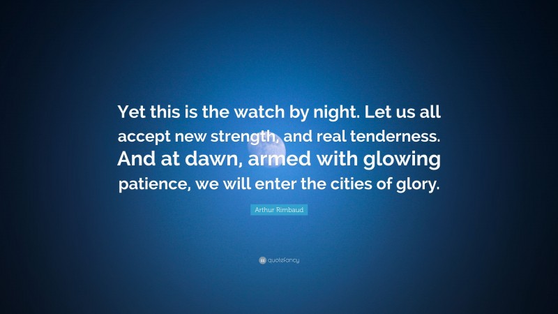 Arthur Rimbaud Quote: “Yet this is the watch by night. Let us all accept new strength, and real tenderness. And at dawn, armed with glowing patience, we will enter the cities of glory.”