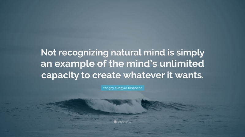 Yongey Mingyur Rinpoche Quote: “Not recognizing natural mind is simply an example of the mind’s unlimited capacity to create whatever it wants.”