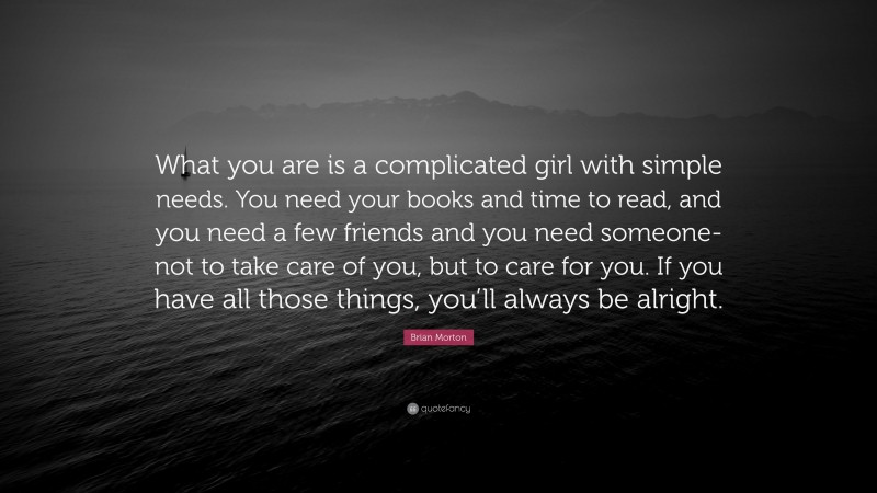 Brian Morton Quote: “What you are is a complicated girl with simple needs. You need your books and time to read, and you need a few friends and you need someone-not to take care of you, but to care for you. If you have all those things, you’ll always be alright.”