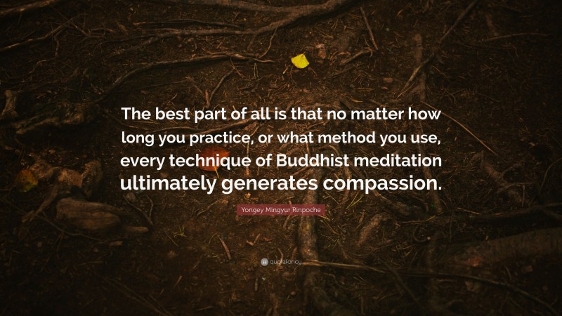 Yongey Mingyur Rinpoche Quote: “The best part of all is that no matter how long you practice, or what method you use, every technique of Buddhist meditation ultimately generates compassion.”
