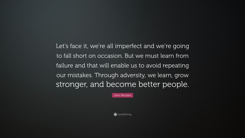 John Wooden Quote: “Let’s face it, we’re all imperfect and we’re going to fall short on occasion. But we must learn from failure and that will enable us to avoid repeating our mistakes. Through adversity, we learn, grow stronger, and become better people.”