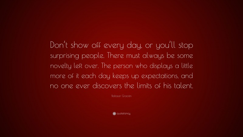 Baltasar Gracián Quote: “Don’t show off every day, or you’ll stop surprising people. There must always be some novelty left over. The person who displays a little more of it each day keeps up expectations, and no one ever discovers the limits of his talent.”