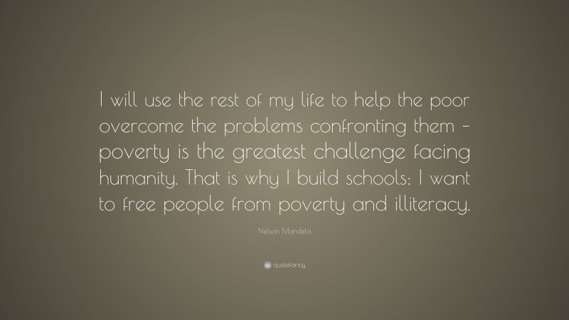 Nelson Mandela Quote: “I will use the rest of my life to help the poor overcome the problems confronting them – poverty is the greatest challenge facing humanity. That is why I build schools; I want to free people from poverty and illiteracy.”