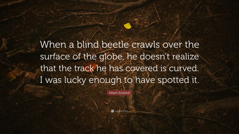 Albert Einstein Quote: “When a blind beetle crawls over the surface of the globe, he doesn’t realize that the track he has covered is curved. I was lucky enough to have spotted it.”