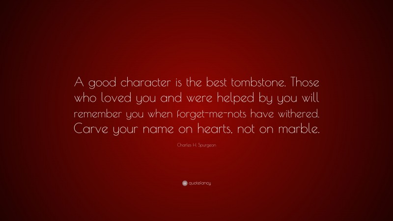 Charles H. Spurgeon Quote: “A good character is the best tombstone. Those who loved you and were helped by you will remember you when forget-me-nots have withered. Carve your name on hearts, not on marble.”