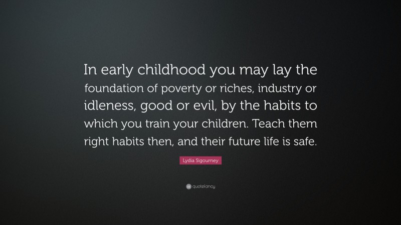 Lydia Sigourney Quote: “In early childhood you may lay the foundation of poverty or riches, industry or idleness, good or evil, by the habits to which you train your children. Teach them right habits then, and their future life is safe.”