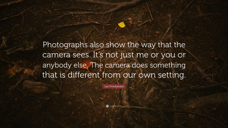 Lee Friedlander Quote: “Photographs also show the way that the camera sees. It’s not just me or you or anybody else. The camera does something that is different from our own setting.”