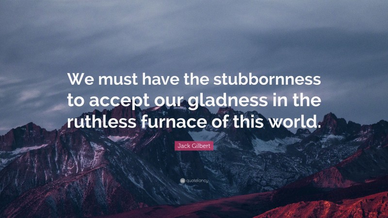 Jack Gilbert Quote: “We must have the stubbornness to accept our gladness in the ruthless furnace of this world.”