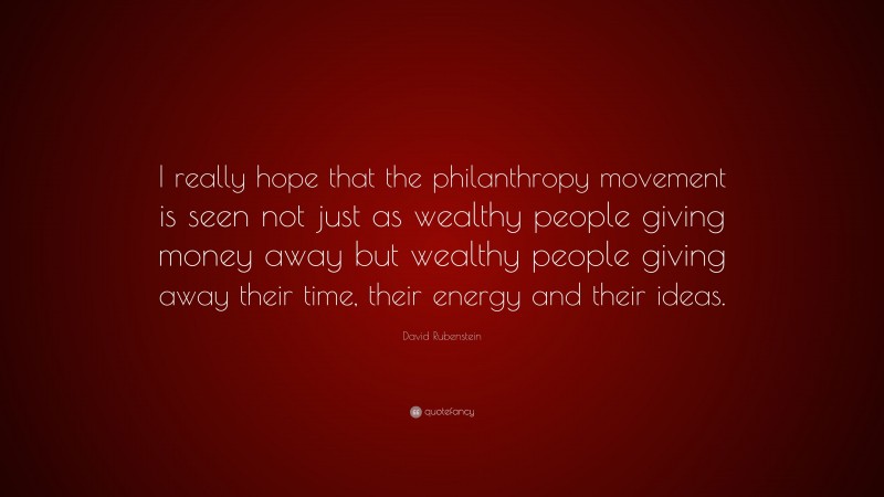 David Rubenstein Quote: “I really hope that the philanthropy movement is seen not just as wealthy people giving money away but wealthy people giving away their time, their energy and their ideas.”