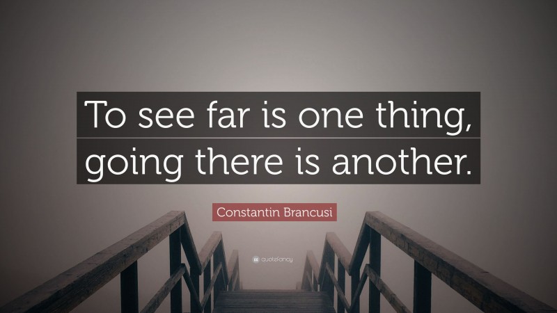 Constantin Brancusi Quote: “To see far is one thing, going there is another.”