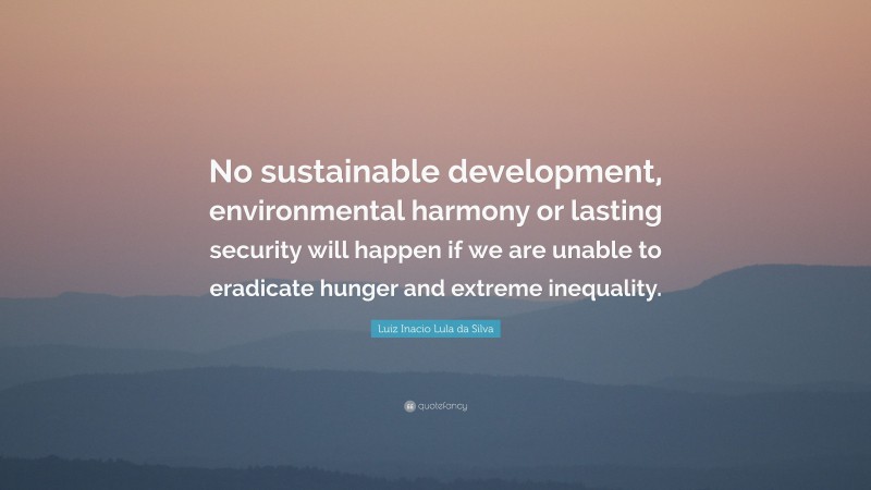 Luiz Inacio Lula da Silva Quote: “No sustainable development, environmental harmony or lasting security will happen if we are unable to eradicate hunger and extreme inequality.”