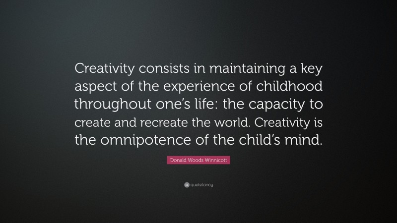Donald Woods Winnicott Quote: “Creativity consists in maintaining a key aspect of the experience of childhood throughout one’s life: the capacity to create and recreate the world. Creativity is the omnipotence of the child’s mind.”