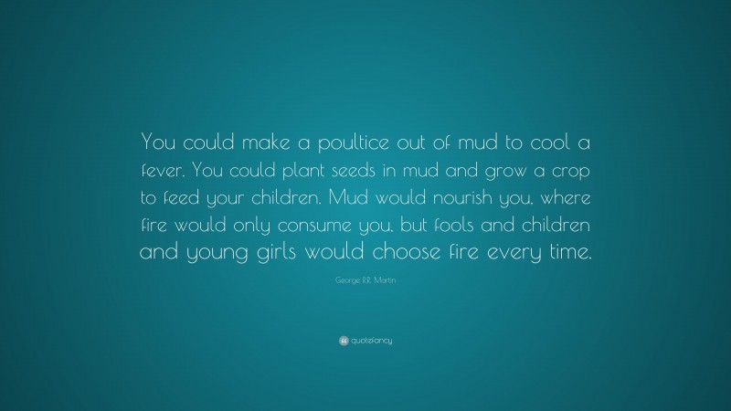 George R.R. Martin Quote: “You could make a poultice out of mud to cool a fever. You could plant seeds in mud and grow a crop to feed your children. Mud would nourish you, where fire would only consume you, but fools and children and young girls would choose fire every time.”