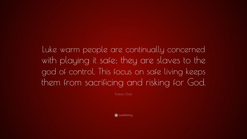 Francis Chan Quote: “Luke warm people are continually concerned with playing it safe; they are slaves to the god of control. This focus on safe living keeps them from sacrificing and risking for God.”