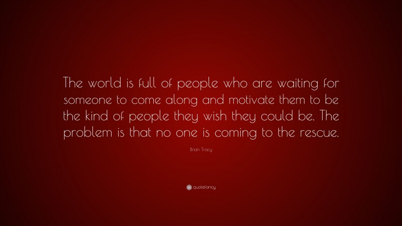 Brian Tracy Quote: “The world is full of people who are waiting for someone to come along and motivate them to be the kind of people they wish they could be. The problem is that no one is coming to the rescue.”