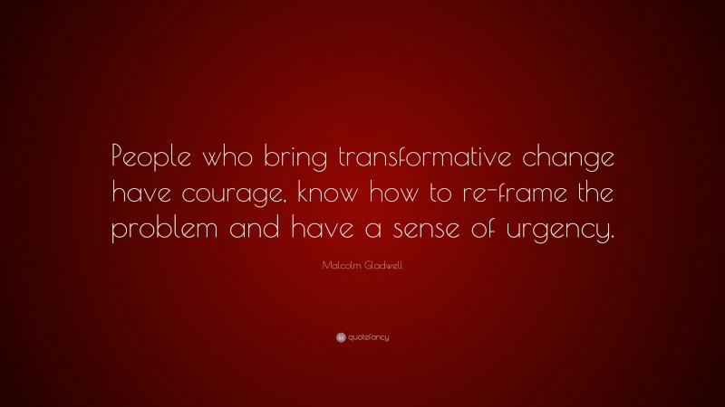 Malcolm Gladwell Quote: “People who bring transformative change have courage, know how to re-frame the problem and have a sense of urgency.”