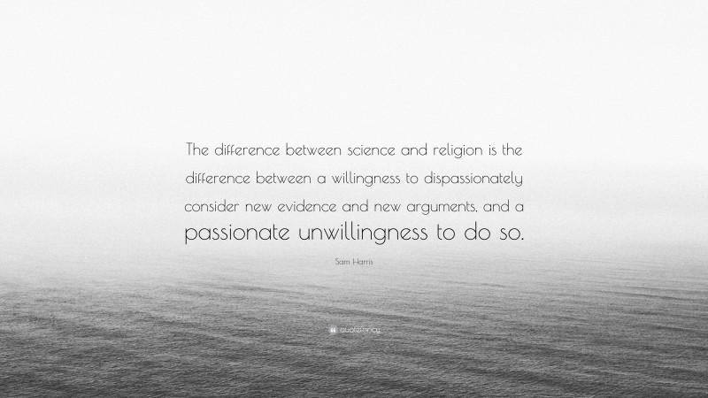 Sam Harris Quote: “The difference between science and religion is the difference between a willingness to dispassionately consider new evidence and new arguments, and a passionate unwillingness to do so.”