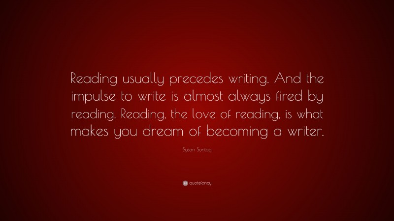 Susan Sontag Quote: “Reading usually precedes writing. And the impulse to write is almost always fired by reading. Reading, the love of reading, is what makes you dream of becoming a writer.”