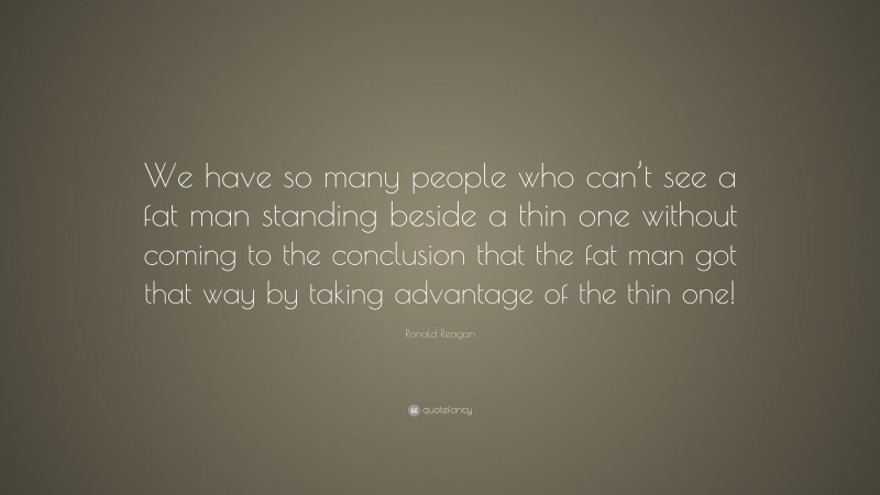 Ronald Reagan Quote: “We have so many people who can’t see a fat man standing beside a thin one without coming to the conclusion that the fat man got that way by taking advantage of the thin one!”