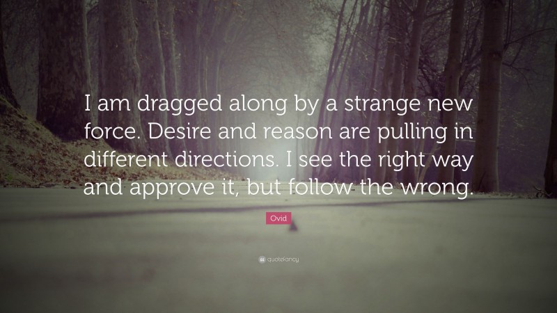 Ovid Quote: “I am dragged along by a strange new force. Desire and reason are pulling in different directions. I see the right way and approve it, but follow the wrong.”