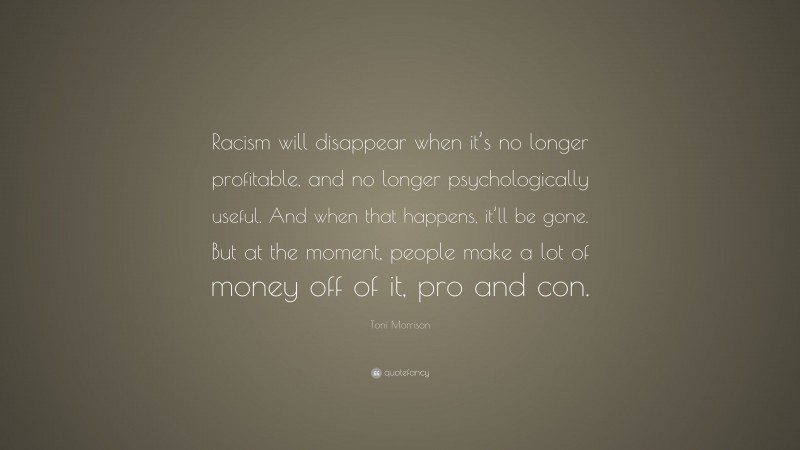 Toni Morrison Quote: “Racism will disappear when it’s no longer profitable, and no longer psychologically useful. And when that happens, it’ll be gone. But at the moment, people make a lot of money off of it, pro and con.”