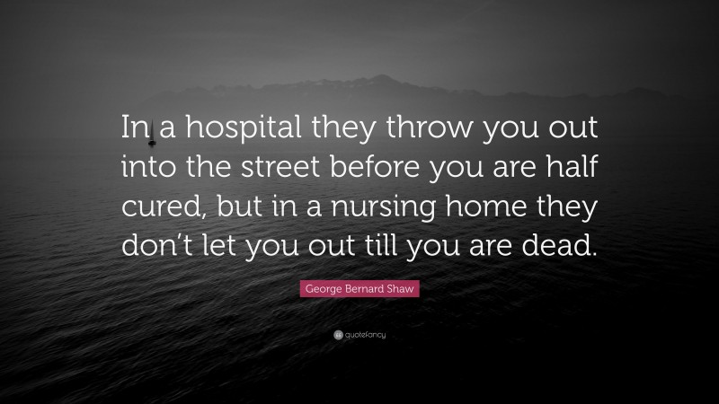 George Bernard Shaw Quote: “In a hospital they throw you out into the street before you are half cured, but in a nursing home they don’t let you out till you are dead.”