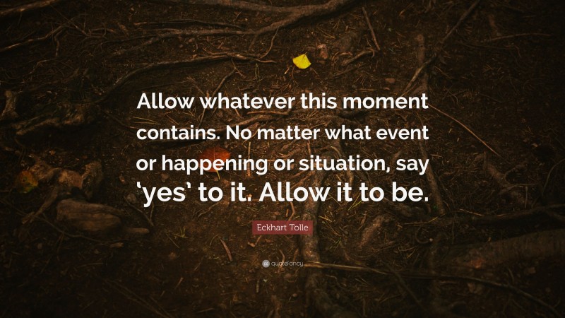 Eckhart Tolle Quote: “Allow whatever this moment contains. No matter what event or happening or situation, say ‘yes’ to it. Allow it to be.”