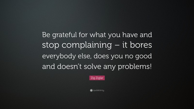 Zig Ziglar Quote: “Be grateful for what you have and stop complaining – it bores everybody else, does you no good and doesn’t solve any problems!”