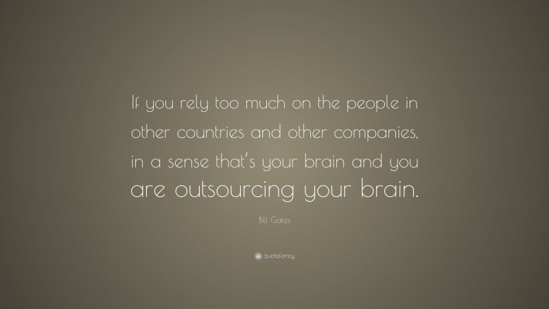 Bill Gates Quote: “If you rely too much on the people in other countries and other companies, in a sense that’s your brain and you are outsourcing your brain.”