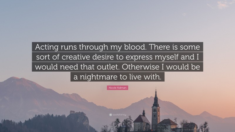Nicole Kidman Quote: “Acting runs through my blood. There is some sort of creative desire to express myself and I would need that outlet. Otherwise I would be a nightmare to live with.”