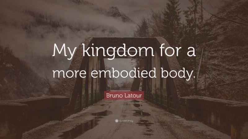 Bruno Latour Quote: “My kingdom for a more embodied body.”