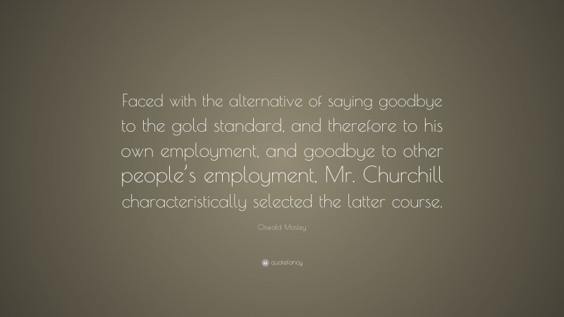 Oswald Mosley Quote: “Faced with the alternative of saying goodbye to the gold standard, and therefore to his own employment, and goodbye to other people’s employment, Mr. Churchill characteristically selected the latter course.”