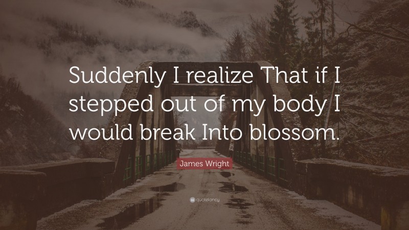 James Wright Quote: “Suddenly I realize That if I stepped out of my body I would break Into blossom.”