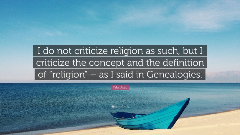 Talal Asad Quote: “I do not criticize religion as such, but I criticize the concept and the definition of “religion” – as I said in Genealogies.”